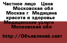 Частное лицо › Цена ­ 100 - Московская обл., Москва г. Медицина, красота и здоровье » Медицинские услуги   . Московская обл.